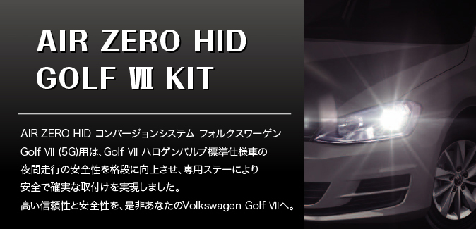 NEW AIR ZERO HID GOLF VII KIT　AIR ZERO HID コンバージョンシステム フォルクスワーゲンGolf VII (5G) 用は、Golf VII ハロゲンバルブ標準仕様車の夜間走行の安全性を格段に向上させ、専用ステーにより安全で確実な取付けを実現しました。高い信頼性と安全性を、是非あなたのVolkswagen Golf VIIへ。