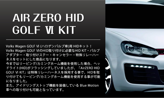 NEW AIR ZERO HID GOLF VI KIT　Volks Wagen GOLF VI (ハロゲンバルブ車)用 HIDキット！Volks Wagen GOLF VIのHID取り付けに必要なHID KIT・バルブアダプター・取り付けステー・キャンセラー・特殊リレーハーネスをセットにした商品になります。今まではリービング/カミングホーム機能を使用した場合、ヘッドライト(HID)がフラッシングしていましたが、「AirZEROHID GOLF VI KIT」は特殊リレーハーネスを採用する事で、HIDを取り付けてもリービング/カミングホーム機能を使用する事が可能になりました。また、アイドリングストップ機能を装備している Blue Motion車への取り付けも可能となっています。